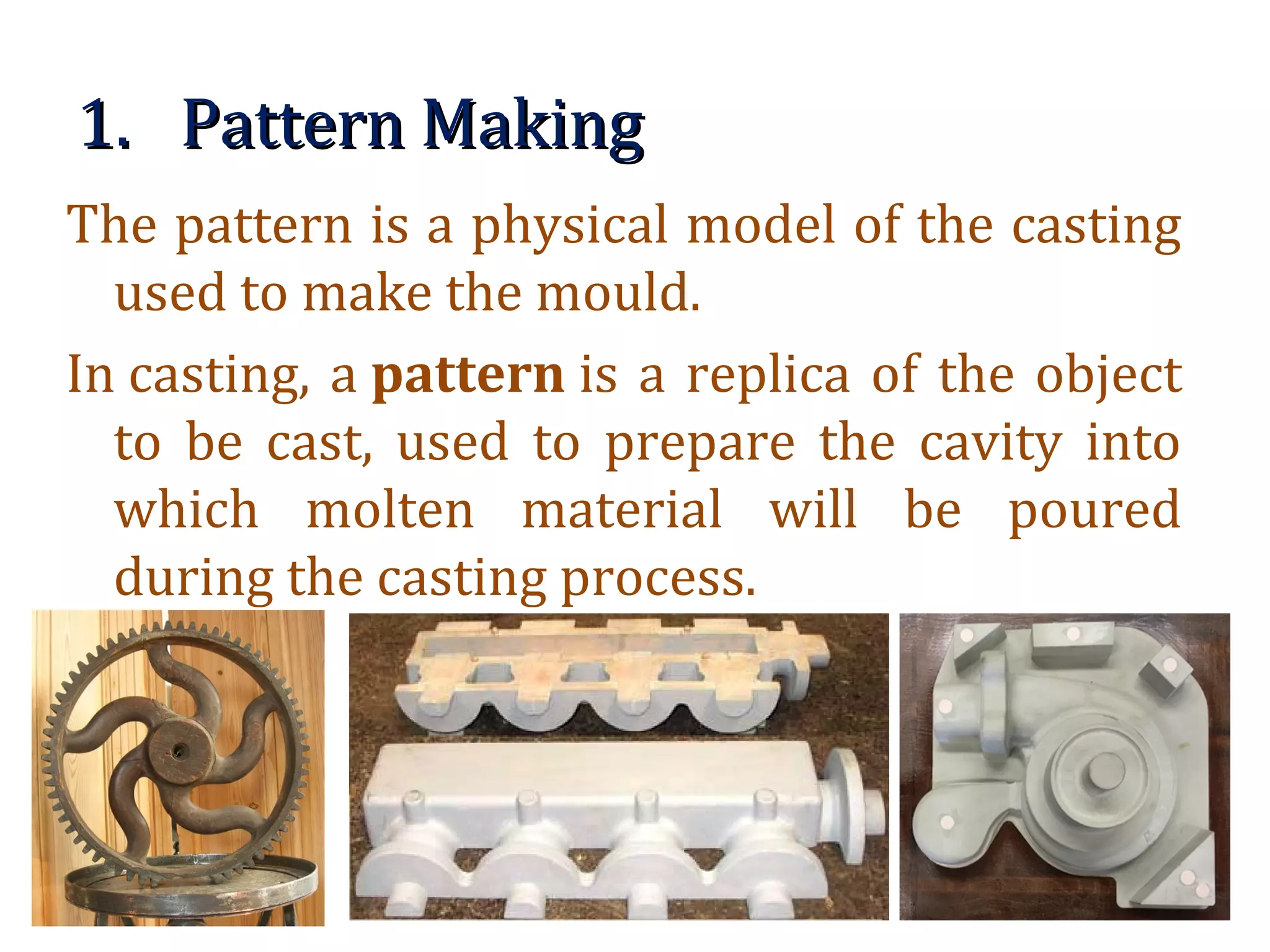 1.1. Pattern MakingPattern Making
The pattern is a physical model of the casting
used to make the mould.
In casting, a pattern is a replica of the object
to be cast, used to prepare the cavity into
which molten material will be poured
during the casting process.
 
