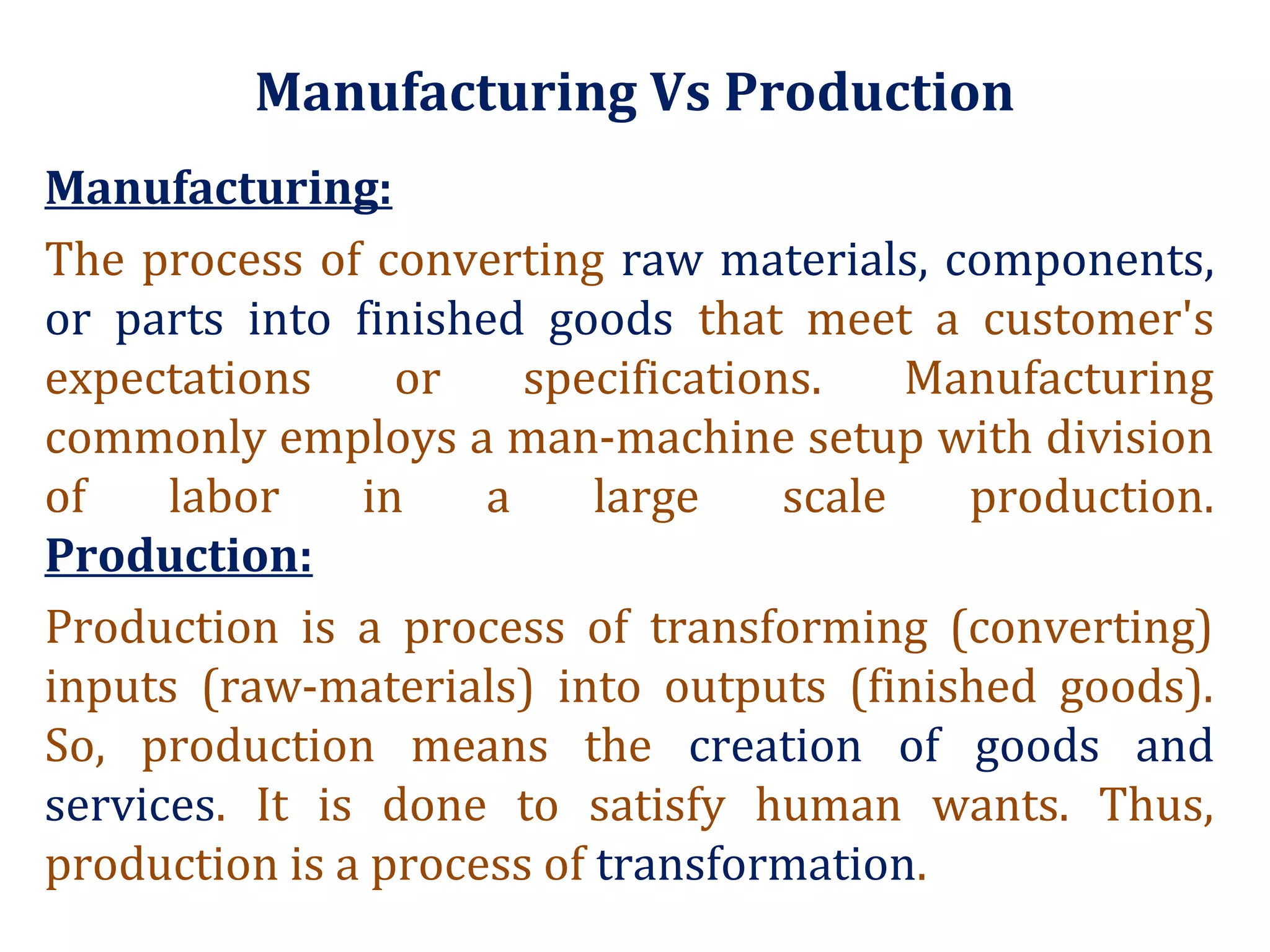 Manufacturing Vs Production
Manufacturing:
The process of converting raw materials, components,
or parts into finished goods that meet a customer's
expectations or specifications. Manufacturing
commonly employs a man-machine setup with division
of labor in a large scale production.
Production:
Production is a process of transforming (converting)
inputs (raw-materials) into outputs (finished goods).
So, production means the creation of goods and
services. It is done to satisfy human wants. Thus,
production is a process of transformation.
 