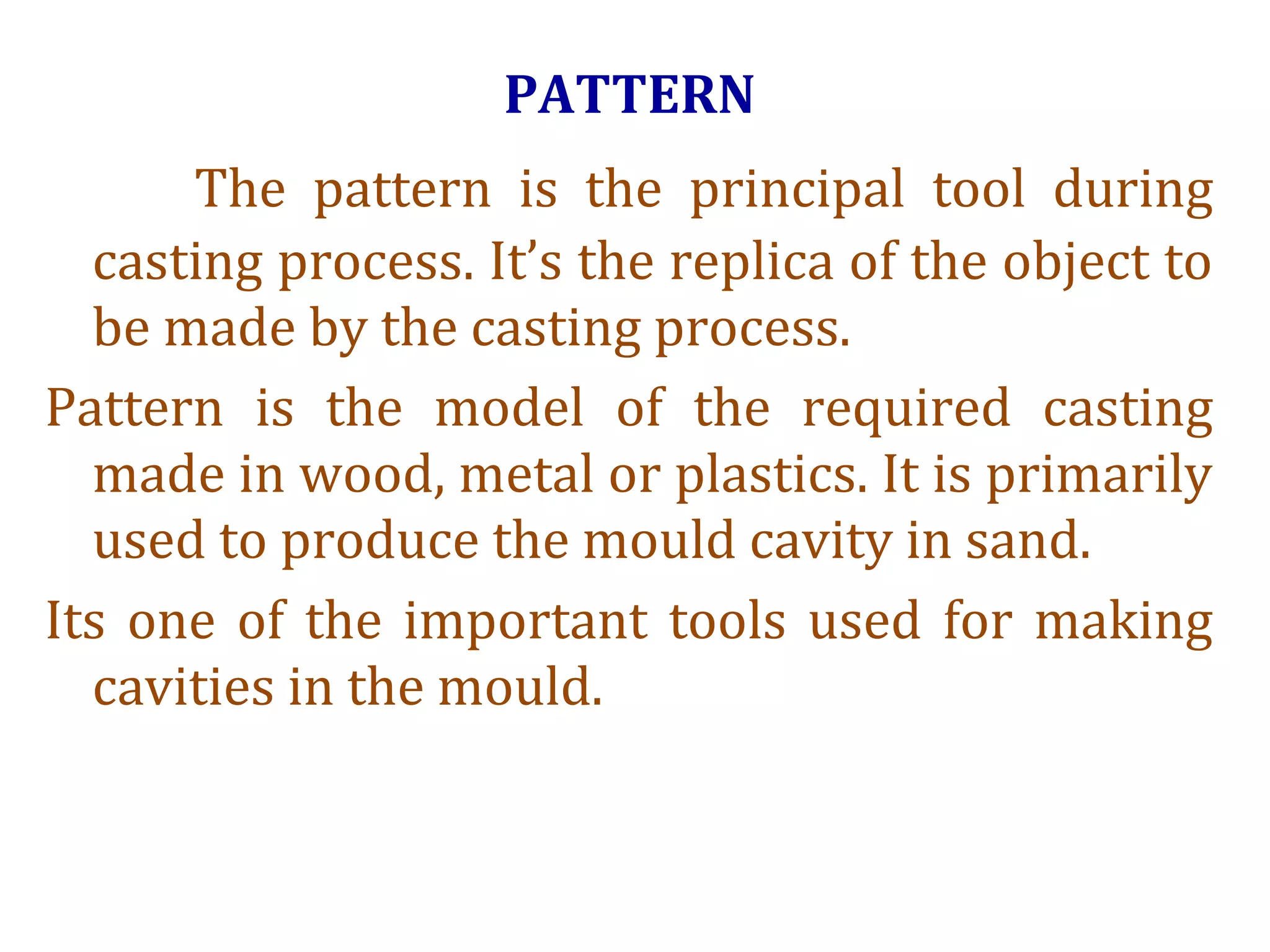 PATTERN
The pattern is the principal tool during
casting process. It’s the replica of the object to
be made by the casting process.
Pattern is the model of the required casting
made in wood, metal or plastics. It is primarily
used to produce the mould cavity in sand.
Its one of the important tools used for making
cavities in the mould.
 