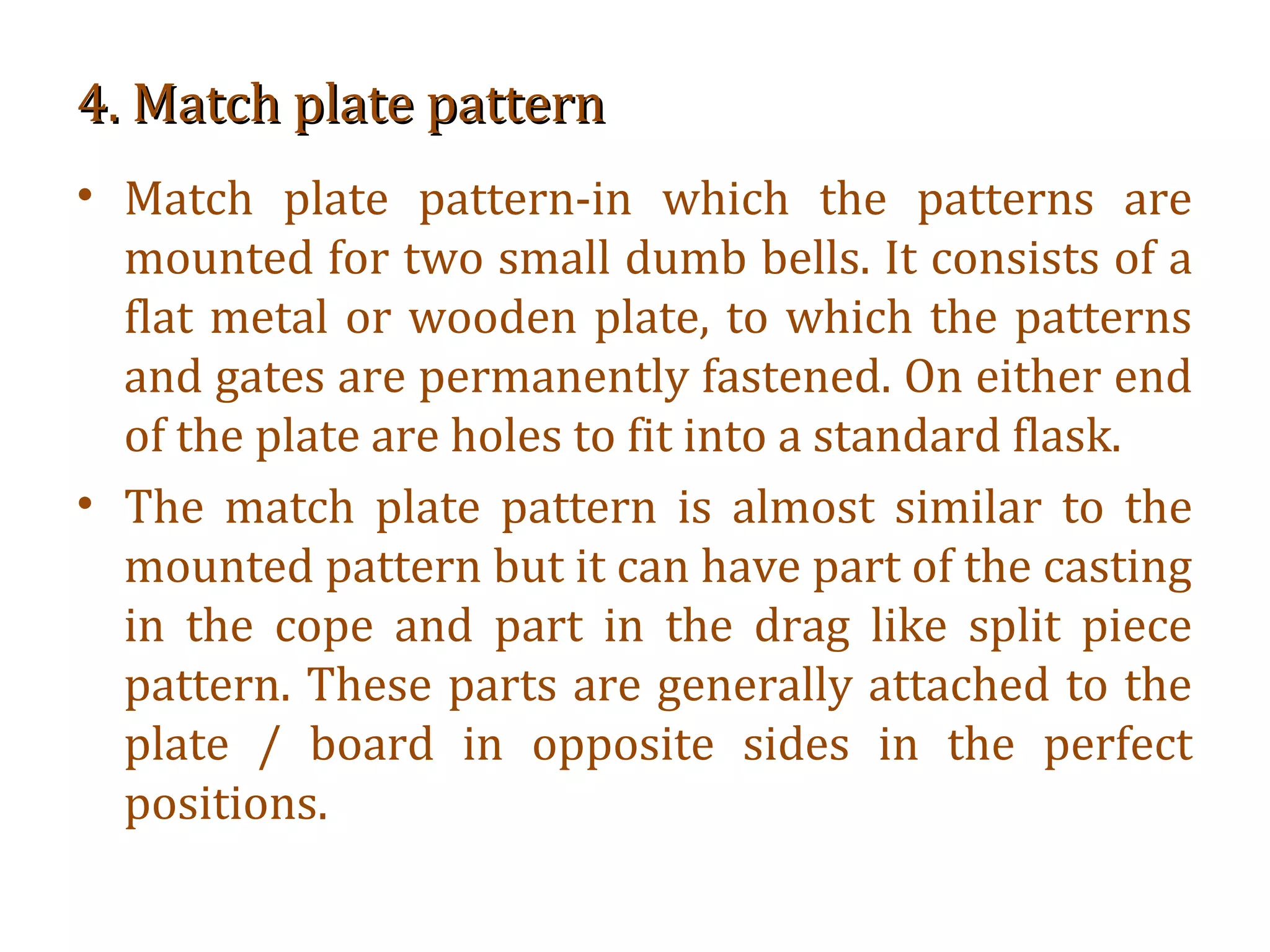4. Match plate pattern4. Match plate pattern
• Match plate pattern-in which the patterns are
mounted for two small dumb bells. It consists of a
flat metal or wooden plate, to which the patterns
and gates are permanently fastened. On either end
of the plate are holes to fit into a standard flask.
• The match plate pattern is almost similar to the
mounted pattern but it can have part of the casting
in the cope and part in the drag like split piece
pattern. These parts are generally attached to the
plate / board in opposite sides in the perfect
positions.
 