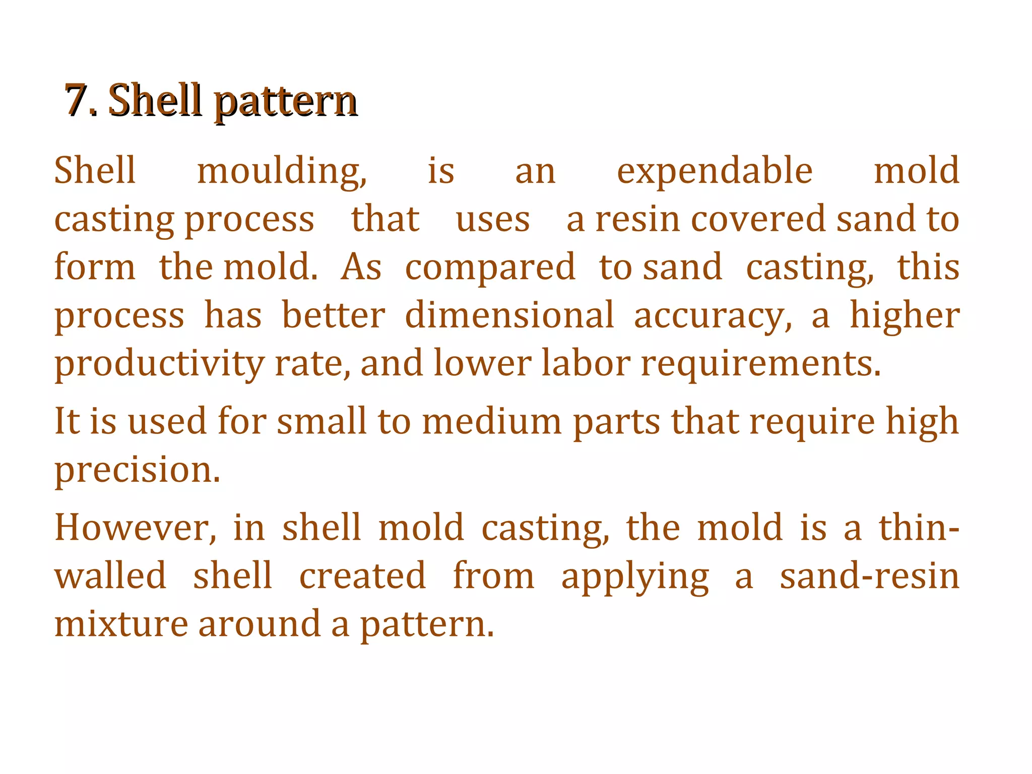 7. Shell pattern7. Shell pattern
Shell moulding, is an expendable mold
casting process that uses a resin covered sand to
form the mold. As compared to sand casting, this
process has better dimensional accuracy, a higher
productivity rate, and lower labor requirements.
It is used for small to medium parts that require high
precision.
However, in shell mold casting, the mold is a thin-
walled shell created from applying a sand-resin
mixture around a pattern.
 