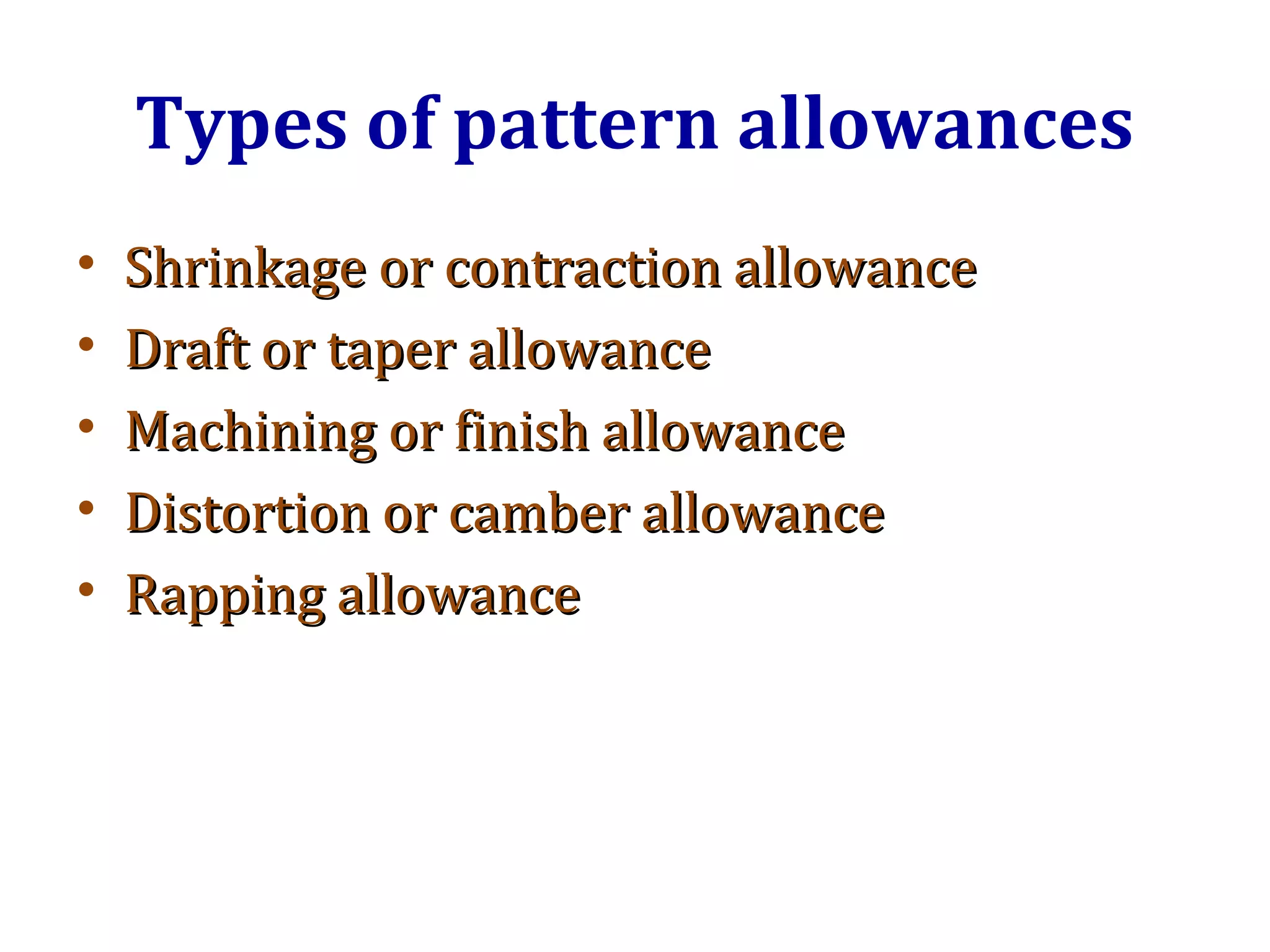 Types of pattern allowances
• Shrinkage or contraction allowanceShrinkage or contraction allowance
• Draft or taper allowanceDraft or taper allowance
• Machining or finish allowanceMachining or finish allowance
• Distortion or camber allowanceDistortion or camber allowance
• Rapping allowanceRapping allowance
 