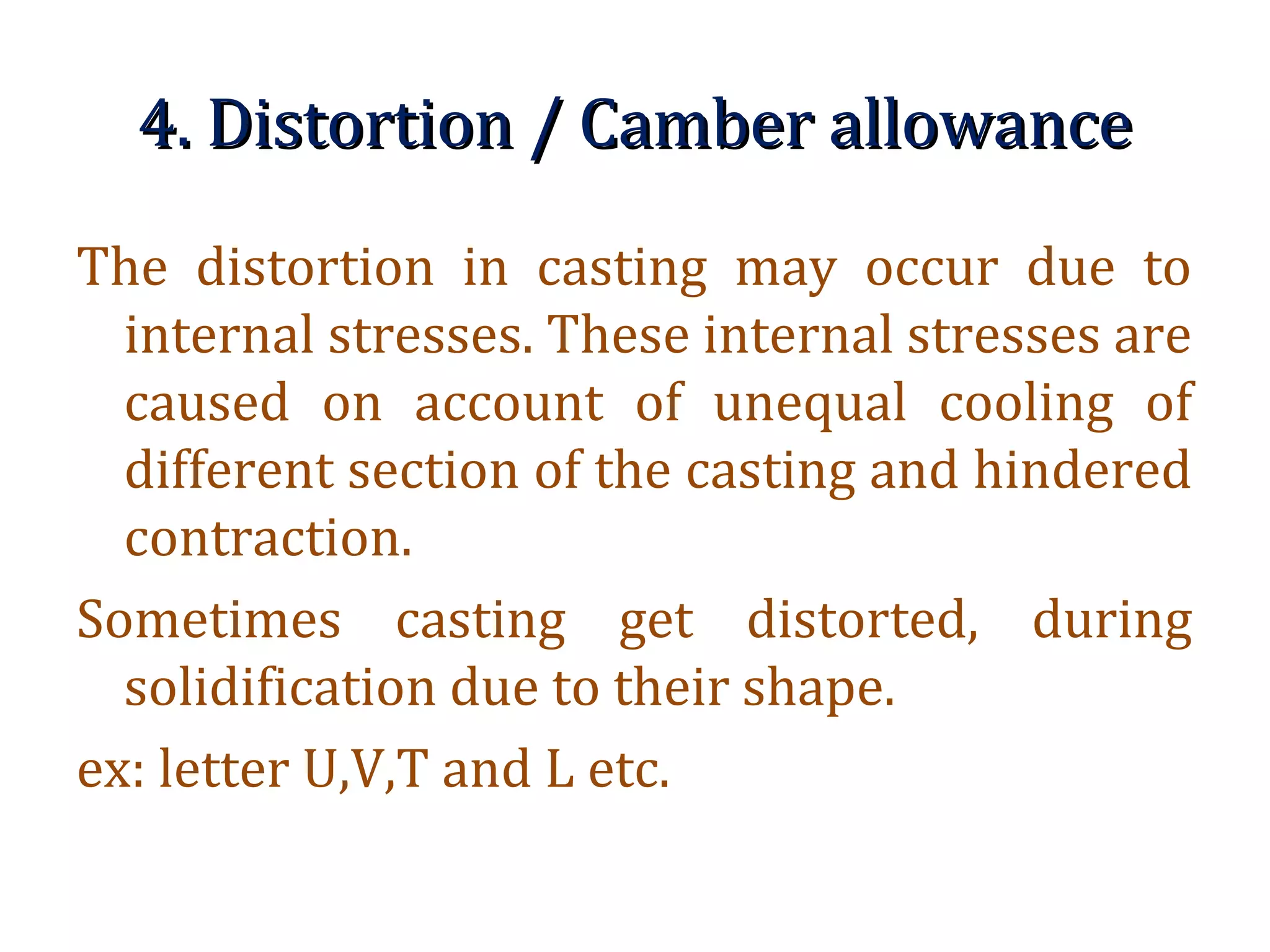 4. Distortion / Camber allowance4. Distortion / Camber allowance
The distortion in casting may occur due to
internal stresses. These internal stresses are
caused on account of unequal cooling of
different section of the casting and hindered
contraction.
Sometimes casting get distorted, during
solidification due to their shape.
ex: letter U,V,T and L etc.
 