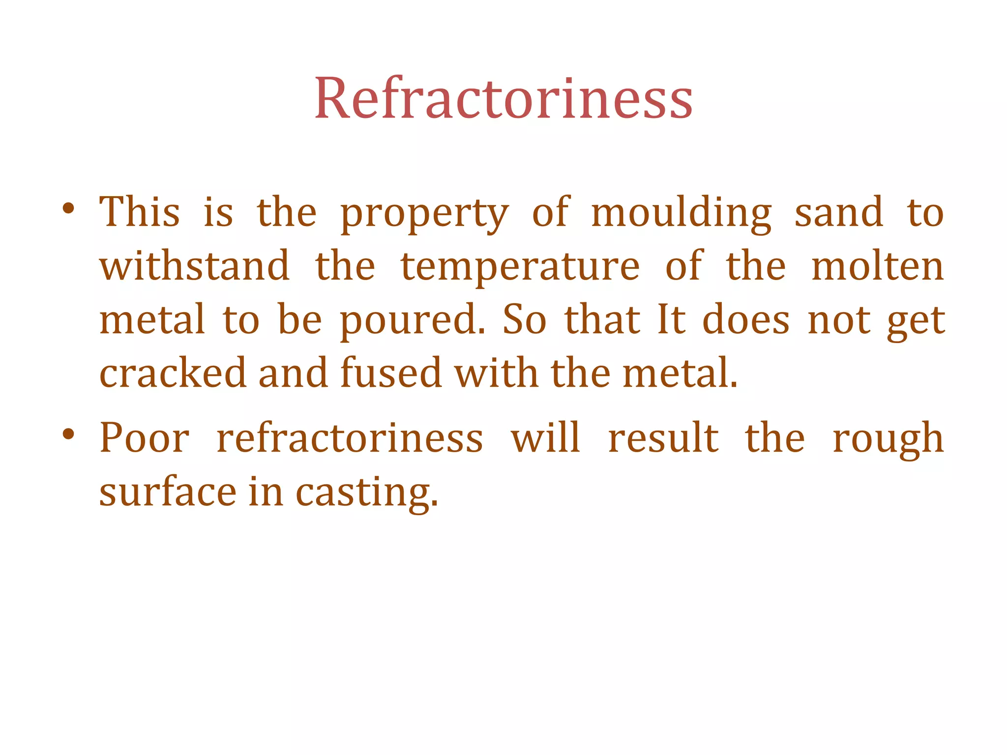 Refractoriness
• This is the property of moulding sand to
withstand the temperature of the molten
metal to be poured. So that It does not get
cracked and fused with the metal.
• Poor refractoriness will result the rough
surface in casting.
 