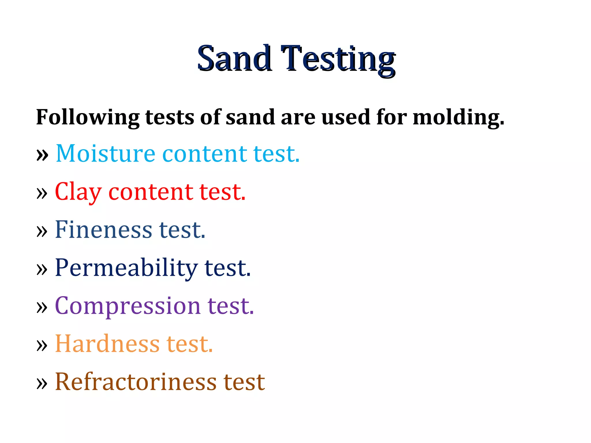 Sand TestingSand Testing
Following tests of sand are used for molding.
» Moisture content test.
» Clay content test.
» Fineness test.
» Permeability test.
» Compression test.
» Hardness test.
» Refractoriness test
 