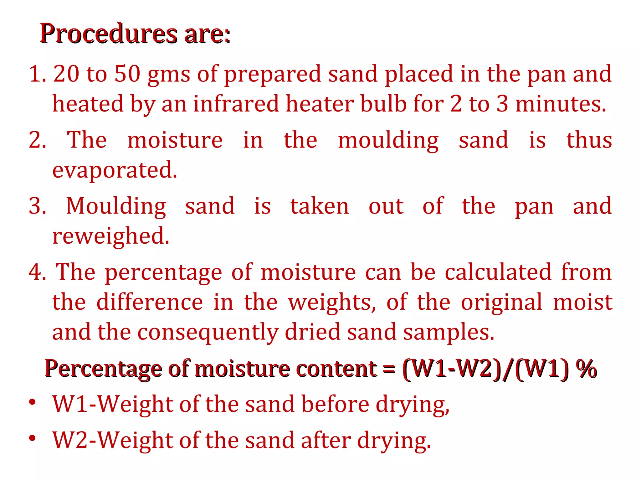 Procedures are:Procedures are:
1. 20 to 50 gms of prepared sand placed in the pan and
heated by an infrared heater bulb for 2 to 3 minutes.
2. The moisture in the moulding sand is thus
evaporated.
3. Moulding sand is taken out of the pan and
reweighed.
4. The percentage of moisture can be calculated from
the difference in the weights, of the original moist
and the consequently dried sand samples.
Percentage of moisture content = (W1-W2)/(W1) %Percentage of moisture content = (W1-W2)/(W1) %
• W1-Weight of the sand before drying,
• W2-Weight of the sand after drying.
 