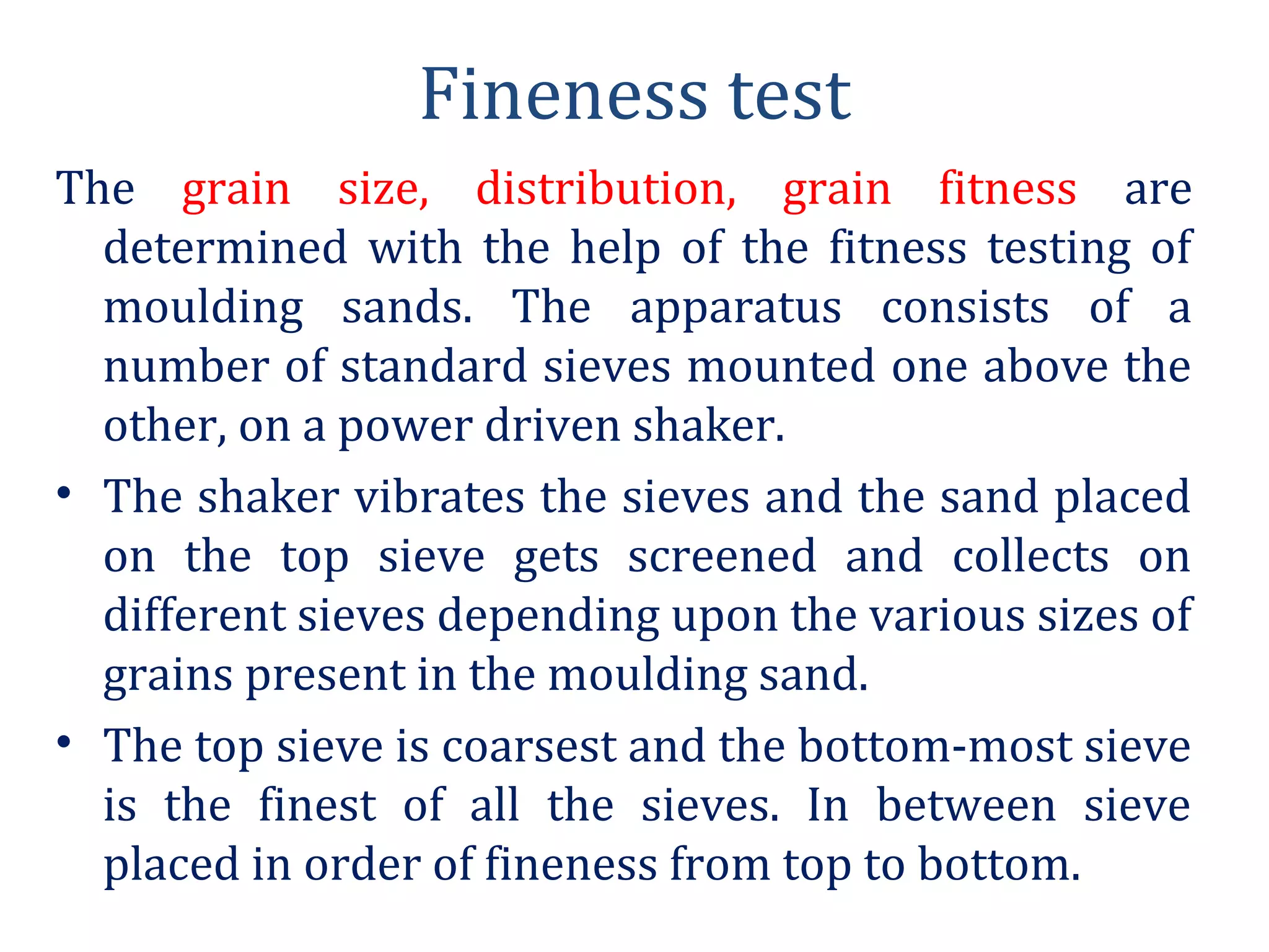 Fineness test
The grain size, distribution, grain fitness are
determined with the help of the fitness testing of
moulding sands. The apparatus consists of a
number of standard sieves mounted one above the
other, on a power driven shaker.
• The shaker vibrates the sieves and the sand placed
on the top sieve gets screened and collects on
different sieves depending upon the various sizes of
grains present in the moulding sand.
• The top sieve is coarsest and the bottom-most sieve
is the finest of all the sieves. In between sieve
placed in order of fineness from top to bottom.
 