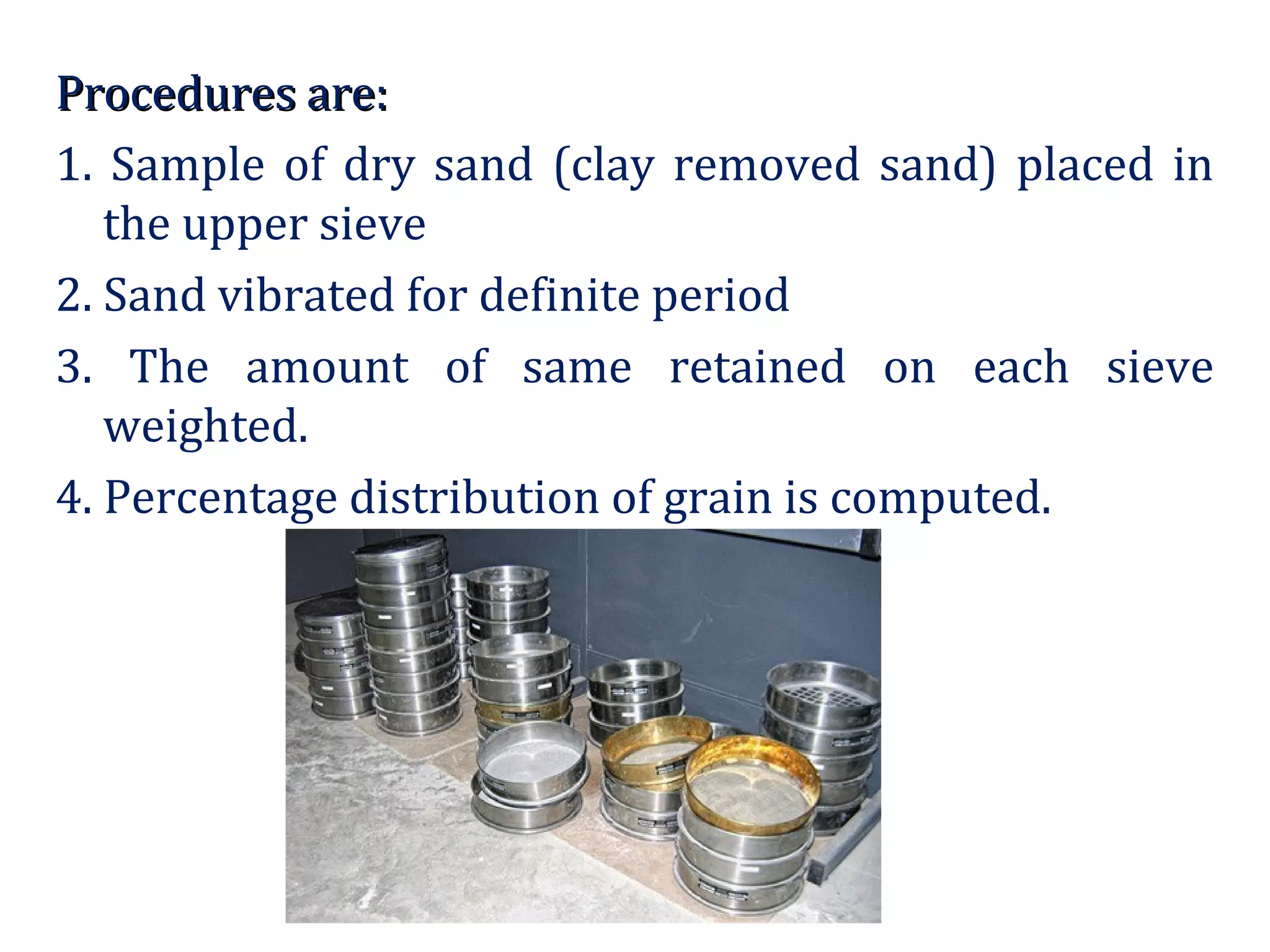 Procedures are:Procedures are:
1. Sample of dry sand (clay removed sand) placed in
the upper sieve
2. Sand vibrated for definite period
3. The amount of same retained on each sieve
weighted.
4. Percentage distribution of grain is computed.
 