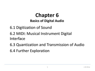 Chapter 6
Basics of Digital Audio
6.1 Digitization of Sound
6.2 MIDI: Musical Instrument Digital
Interface
6.3 Quantization and Transmission of Audio
6.4 Further Exploration
1 Li & Drew
 