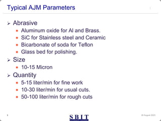 Typical AJM Parameters
30 August 2023
3
 Abrasive
 Aluminum oxide for Al and Brass.
 SiC for Stainless steel and Ceramic
 Bicarbonate of soda for Teflon
 Glass bed for polishing.
 Size
 10-15 Micron
 Quantity
 5-15 liter/min for fine work
 10-30 liter/min for usual cuts.
 50-100 liter/min for rough cuts
 