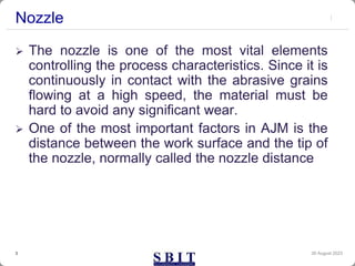 Nozzle
30 August 2023
3
 The nozzle is one of the most vital elements
controlling the process characteristics. Since it is
continuously in contact with the abrasive grains
flowing at a high speed, the material must be
hard to avoid any significant wear.
 One of the most important factors in AJM is the
distance between the work surface and the tip of
the nozzle, normally called the nozzle distance
 