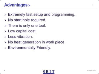 Advantages:-
 Extremely fast setup and programming.
 No start hole required.
 There is only one tool.
 Low capital cost.
 Less vibration.
 No heat generation in work piece.
 Environmentally Friendly.
30 August 2023
3
 
