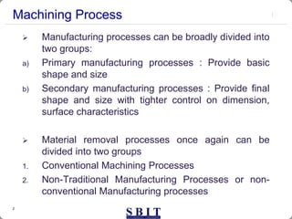 2
Machining Process
 Manufacturing processes can be broadly divided into
two groups:
a) Primary manufacturing processes : Provide basic
shape and size
b) Secondary manufacturing processes : Provide final
shape and size with tighter control on dimension,
surface characteristics
 Material removal processes once again can be
divided into two groups
1. Conventional Machining Processes
2. Non-Traditional Manufacturing Processes or non-
conventional Manufacturing processes
 