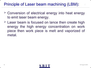Principle of Laser beam machining (LBM):
 Conversion of electrical energy into heat energy
to emit laser beam energy.
 Laser beam is focused on lance then create high
energy the high energy concentration on work
piece then work piece is melt and vaporized of
metal.
30 August 2023
3
 