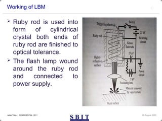 Working of LBM
 Ruby rod is used into
form of cylindrical
crystal both ends of
ruby rod are finished to
optical tolerance.
 The flash lamp wound
around the ruby rod
and connected to
power supply.
30 August 2023
<slide Title> | CONFIDENTIAL 2011
 