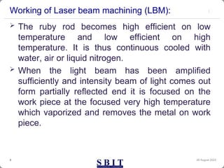 Working of Laser beam machining (LBM):
30 August 2023
3
 The ruby rod becomes high efficient on low
temperature and low efficient on high
temperature. It is thus continuous cooled with
water, air or liquid nitrogen.
 When the light beam has been amplified
sufficiently and intensity beam of light comes out
form partially reflected end it is focused on the
work piece at the focused very high temperature
which vaporized and removes the metal on work
piece.
 