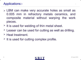 Applications:-
 LBM can make very accurate holes as small as
0.005 mm in refractory metals ceramics, and
composite material without warping the work
pieces.
 It is used for welding of thin metal sheet.
 Leaser can be used for cutting as well as drilling.
 Heat treatment.
 It is used for cutting complex profile.
30 August 2023
3
 