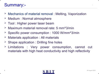 Summary:-
 Mechanics of material removal : Melting, Vaporization
 Medium : Normal atmosphere
 Tool : Higher power laser beam
 Maximum material removal rate: 5 mm^3/min
 Specific power consumption : 1000 W/mm^3/min
 Materials application : All materials
 Shape application : Drilling fine holes
 Limitations : Very power consumption, cannot cut
materials with high heat conductivity and high reflectivity
30 August 2023
3
 