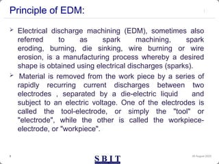 Principle of EDM:
 Electrical discharge machining (EDM), sometimes also
referred to as spark machining, spark
eroding, burning, die sinking, wire burning or wire
erosion, is a manufacturing process whereby a desired
shape is obtained using electrical discharges (sparks).
 Material is removed from the work piece by a series of
rapidly recurring current discharges between two
electrodes , separated by a die-electric liquid and
subject to an electric voltage. One of the electrodes is
called the tool-electrode, or simply the "tool" or
"electrode", while the other is called the workpiece-
electrode, or "workpiece".
30 August 2023
3
 