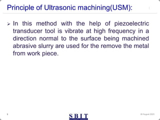 Principle of Ultrasonic machining(USM):
 In this method with the help of piezoelectric
transducer tool is vibrate at high frequency in a
direction normal to the surface being machined
abrasive slurry are used for the remove the metal
from work piece.
30 August 2023
3
 