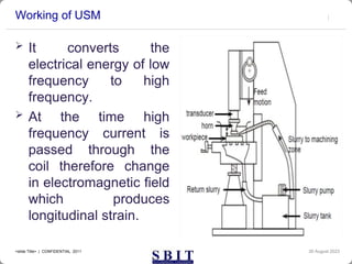 Working of USM
 It converts the
electrical energy of low
frequency to high
frequency.
 At the time high
frequency current is
passed through the
coil therefore change
in electromagnetic field
which produces
longitudinal strain.
30 August 2023
<slide Title> | CONFIDENTIAL 2011
 