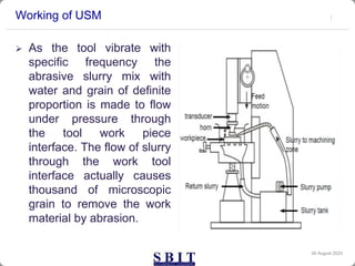 Working of USM
 As the tool vibrate with
specific frequency the
abrasive slurry mix with
water and grain of definite
proportion is made to flow
under pressure through
the tool work piece
interface. The flow of slurry
through the work tool
interface actually causes
thousand of microscopic
grain to remove the work
material by abrasion.
30 August 2023
 