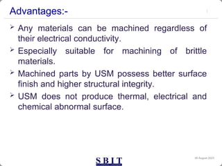 Advantages:-
 Any materials can be machined regardless of
their electrical conductivity.
 Especially suitable for machining of brittle
materials.
 Machined parts by USM possess better surface
finish and higher structural integrity.
 USM does not produce thermal, electrical and
chemical abnormal surface.
30 August 2023
 