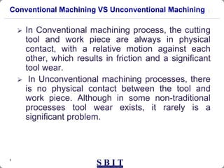 5
Conventional Machining VS Unconventional Machining
 In Conventional machining process, the cutting
tool and work piece are always in physical
contact, with a relative motion against each
other, which results in friction and a significant
tool wear.
 In Unconventional machining processes, there
is no physical contact between the tool and
work piece. Although in some non-traditional
processes tool wear exists, it rarely is a
significant problem.
 
