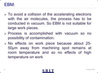 EBM:
 To avoid a collision of the accelerating electrons
with the air molecules, the process has to be
conducted in vacuum. So EBM is not suitable for
large work pieces.
 Process is accomplished with vacuum so no
possibility of contamination.
 No effects on work piece because about 25-
50μm away from machining spot remains at
room temperature and so no effects of high
temperature on work
30 August 2023
3
 