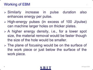Working of EBM
 Similarly increase in pulse duration also
enhances energy per pulse.
 High-energy pulses (in excess of 100 J/pulse)
can machine larger holes on thicker plates.
 A higher energy density, i.e., for a lower spot
size, the material removal would be faster though
the size of the hole would be smaller.
 The plane of focusing would be on the surface of
the work piece or just below the surface of the
work piece.
30 August 2023
3
 