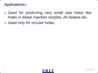 Applications:-
 Used for producing very small size holes like
holes in diesel injection nozzles, Air brakes etc.
 Used only for circular holes.
30 August 2023
3
 