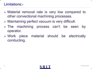 Limitations:-
 Material removal rate is very low compared to
other convectional machining processes.
 Maintaining perfect vacuum is very difficult.
 The machining process can’t be seen by
operator.
 Work piece material should be electrically
conducting.
30 August 2023
3
 