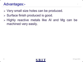 Advantages:-
 Very small size holes can be produced.
 Surface finish produced is good.
 Highly reactive metals like Al and Mg can be
machined very easily.
30 August 2023
3
 