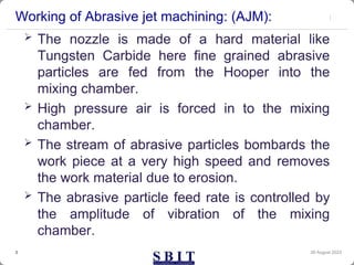 Working of Abrasive jet machining: (AJM):
30 August 2023
3
 The nozzle is made of a hard material like
Tungsten Carbide here fine grained abrasive
particles are fed from the Hooper into the
mixing chamber.
 High pressure air is forced in to the mixing
chamber.
 The stream of abrasive particles bombards the
work piece at a very high speed and removes
the work material due to erosion.
 The abrasive particle feed rate is controlled by
the amplitude of vibration of the mixing
chamber.
 