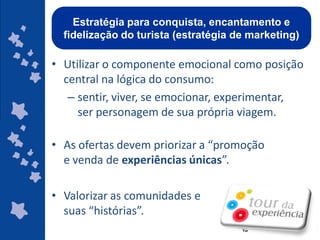Estratégia para conquista, encantamento e
  fidelização do turista (estratégia de marketing)

• Utilizar o componente emocional como posição
  central na lógica do consumo:
   – sentir, viver, se emocionar, experimentar,
     ser personagem de sua própria viagem.

• As ofertas devem priorizar a “promoção
  e venda de experiências únicas”.

• Valorizar as comunidades e
  suas “histórias”.
                                        ggggggggggggg
                                        gg
 