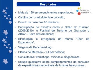 Resultados

• Mais de 150 empreendimentos capacitados;
• Cartilha com metodologia e conceito;
• Estudo de caso dos 05 destinos;
• Participação de eventos como o Salão do Turismo
  (2009/2010), o Festival de Turismo de Gramado e
  ABAV – Feira das Américas;
• Elaboração e      divulgação   da     marca        “Tour   da
  Experiência”.
• Viagens de Benchmarking;
• Planos de Mercado – 01 por destino;
• Consultorias, workshops, oficinas e diagnósticos;
• Estudo qualitativo sobre comportamentos de consumo
                                           ggggggggggggg
  de experiências memoráveis de turistas heavy users
                                                gg
 