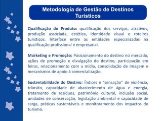 Metodologia de Gestão de Destinos
                   Turísticos

Qualificação do Produto: qualificação dos serviços, atrativos,
produção associada, estética, identidade visual e roteiros
turísticos. Interface entre as entidades especializadas na
qualificação profissional e empresarial.

Marketing e Promoção: Posicionamento do destino no mercado,
ações de promoção e divulgação do destino, participação em
feiras, relacionamento com a mídia, consolidação de imagem e
mecanismos de apoio à comercialização.

Sustentabilidade do Destino: Índices e “sensação” de violência,
trânsito, capacidade de abastecimento de água e energia,
tratamento de resíduos, patrimônio cultural, inclusão social,
unidades de conservação, legislação ambiental e capacidade de
carga, práticas sustentáveis e monitoramento dos impactos do
turismo.
                                                    ggggggggggggg
                                                     ggggggggggggg
                                                    gg
                                                     gg
 