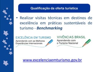 Qualificação da oferta turística


• Realizar visitas técnicas em destinos de
  excelência em práticas sustentáveis de
  turismo - Benchmarking




   www.excelenciaemturismo.gov.br
                                     ggggggggggggg
                                     gg
 