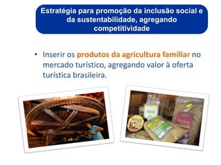 Estratégia para promoção da inclusão social e
        da sustentabilidade, agregando
                competitividade


• Inserir os produtos da agricultura familiar no
  mercado turístico, agregando valor à oferta
  turística brasileira.




                                        ggggggggggggg
                                        gg
 