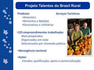 Projeto Talentos do Brasil Rural

Produtos                      Serviços Turísticos
   •Amenities
   •Alimentos e Bebidas
   •Decorativos e Utilitários

•125 empreendimentos trabalhados
   Mais preparados
   Organizados em rede
   Selecionados por chamada pública           Programa de
                                                Apoio ao

•Abrangência nacional                       Desenvolvimento
                                                Regional


•Ações
   Estudos; qualificação; apoio a comercialização
                                            ggggggggggggg
                                            gg
 