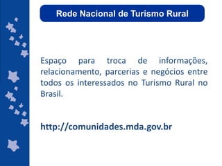 Rede Nacional de Turismo Rural




  Espaço para troca de informações,
Um espaço de troca de informações, relacionamento, parcerias e negócios. Esse é
  relacionamento, parcerias eum fórum virtual de debates
   o objetivo da Rede Nacional de Turismo Rural,
                                                   negócios entre
  todos os interessadosempreendedores, agentes de viagem,
    destinado a agricultores familiares, no Turismo Rural no
 operadores de turismo, gestores públicos, membros do terceiro setor, donos de
  Brasil.
   hotéis-fazenda, pousadas rurais, e demais interessados no segmento Rural.




  http://comunidades.mda.gov.br

                                                            ggggggggggggg
                                                            gg
 