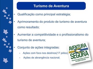 Turismo de Aventura

• Qualificação como principal estratégia;

• Aprimoramento do produto de turismo de aventura
  como resultado;

• Aumentar a competitividade e o profissionalismo do
  turismo de aventura;

• Conjunto de ações integradas:
   -   Ações com foco nos destinos(17 pólos);
   -   Ações de abrangência nacional;

                                                ggggggggggggg
                                                gg
 