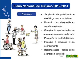 Plano Nacional de Turismo 2012-2014

     Premissas   •   Ampliação da participação e
                     do diálogo com a sociedade
                 •   Redução das desigualdades
                     sociais e regionais
                 •   Geração de oportunidades de
                     emprego e empreendedorismo
                 •   Promoção da sustentabilidade
                 •   Incentivo à inovação e ao
                     conhecimento
                 •   Regionalização – região como
                     abordagem territorial
 