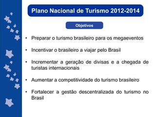Plano Nacional de Turismo 2012-2014

                        Objetivos


• Preparar o turismo brasileiro para os megaeventos

• Incentivar o brasileiro a viajar pelo Brasil

• Incrementar a geração de divisas e a chegada de
  turistas internacionais

• Aumentar a competitividade do turismo brasileiro

• Fortalecer a gestão descentralizada do turismo no
  Brasil

                                                 ggggggggggggg
                                                 gg
 