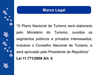 Marco Legal



“O Plano Nacional de Turismo será elaborado
pelo   Ministério    do   Turismo,   ouvidos   os
segmentos públicos e privados interessados,
inclusive o Conselho Nacional de Turismo, e
será aprovado pelo Presidente da República”
Lei 11.771/2008 Art. 6


                                        ggggggggggggg
                                        gg
 