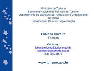 Ministério do Turismo
       Secretaria Nacional de Políticas de Turismo
Departamento de Estruturação, Articulação e Ordenamento
                        Turísticos
         Coordenação Geral de Segmentação




                 Fabiana Oliveira
                     Técnica

                       Contatos:
            fabiana.oliveira@turismo.gov.br
              segmentos@turismo.gov.br
                    (61) 2023-8178


               www.turismo.gov.br
                                              ggggggggggggg
                                              gg
 