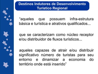 Destinos Indutores de Desenvolvimento
           Turístico Regional


“aqueles que possuem infra-estrutura
básica e turística e atrativos qualificados...

que se caracterizam como núcleo receptor
e/ou distribuidor de fluxos turísticos...

aqueles capazes de atrair e/ou distribuir
significativo número de turistas para seu
entorno e dinamizar a economia do
território onde está inserido”
                                   ggggggggggggg
                                   gg
 