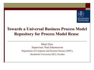 Towards a Universal Business Process Model
Repository for Process Model Reuse
Mturi Elias
Supervisor: Paul Johannesson
Department of Computer and Systems Science (DSV),
Stockholm University (SU), Sweden
 