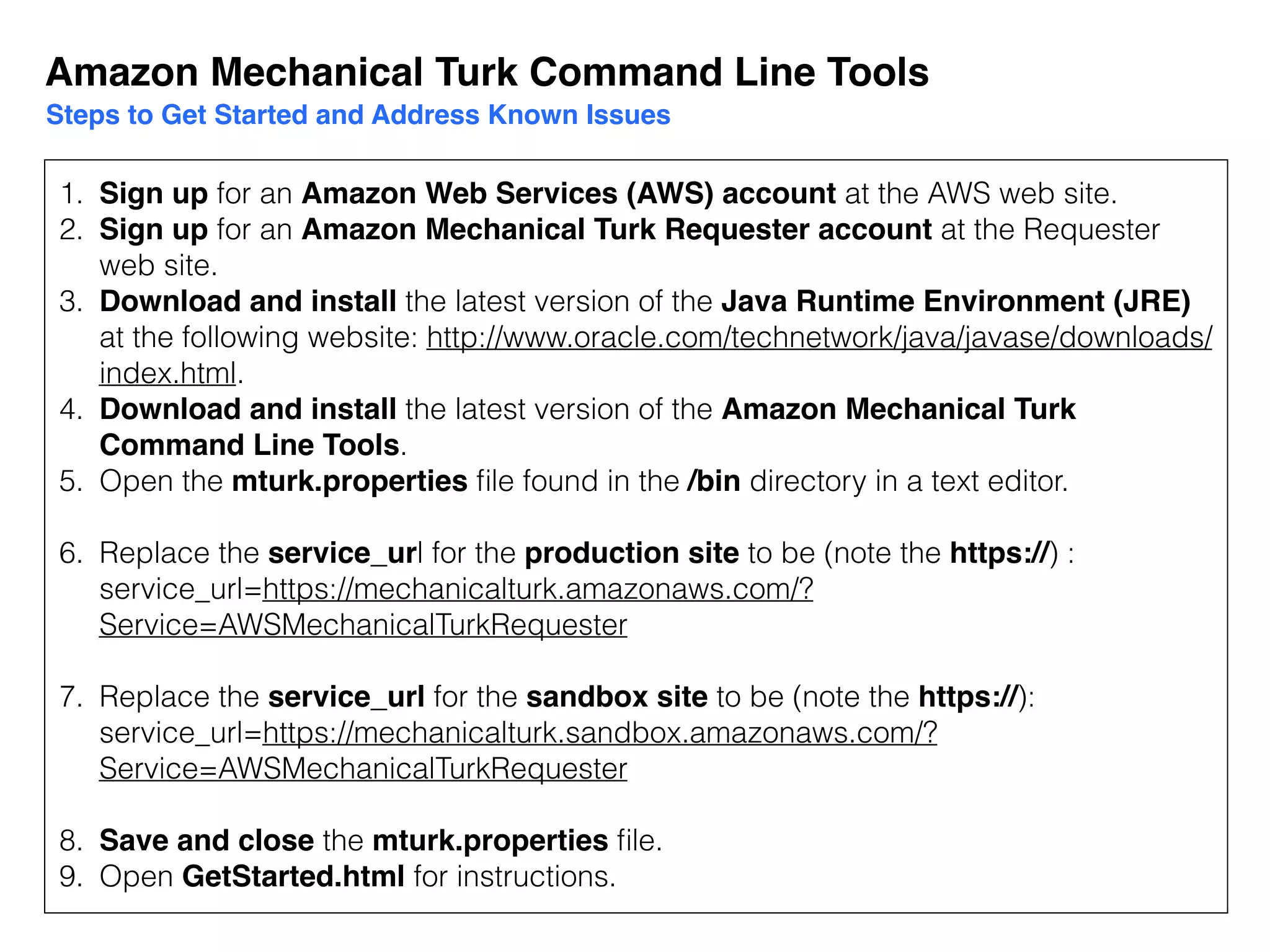1. Sign up for an Amazon Web Services (AWS) account at the AWS web site.
2. Sign up for an Amazon Mechanical Turk Requester account at the Requester
web site.
3. Download and install the latest version of the Java Runtime Environment (JRE)
at the following website: http://www.oracle.com/technetwork/java/javase/downloads/
index.html.
4. Download and install the latest version of the Amazon Mechanical Turk
Command Line Tools.
5. Open the mturk.properties ﬁle found in the /bin directory in a text editor.
6. Replace the service_url for the production site to be (note the https://) :
service_url=https://mechanicalturk.amazonaws.com/?
Service=AWSMechanicalTurkRequester
7. Replace the service_url for the sandbox site to be (note the https://):
service_url=https://mechanicalturk.sandbox.amazonaws.com/?
Service=AWSMechanicalTurkRequester
8. Save and close the mturk.properties ﬁle.
9. Open GetStarted.html for instructions.
Amazon Mechanical Turk Command Line Tools
Steps to Get Started and Address Known Issues
 