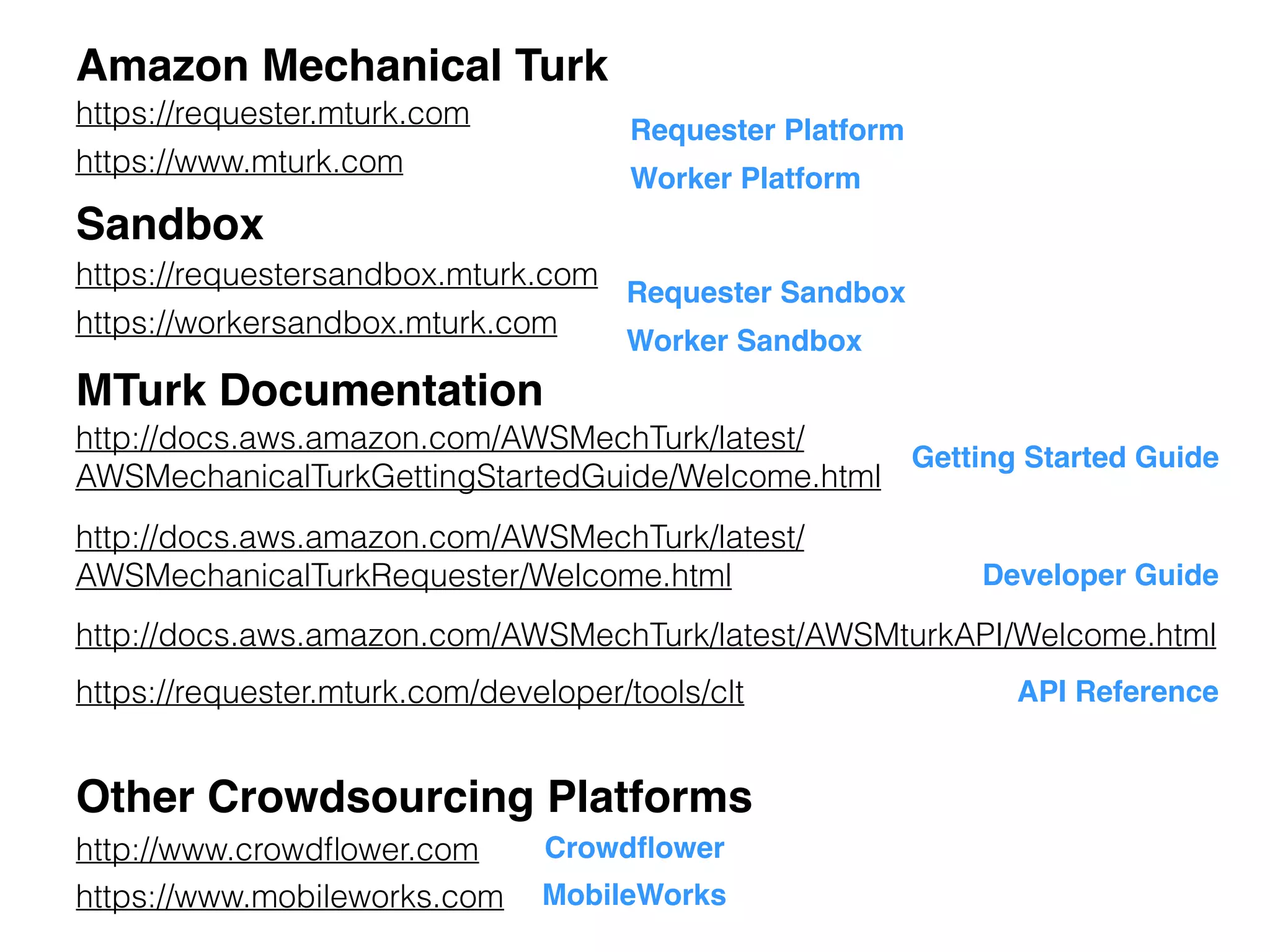 Sandbox
https://www.mturk.com
http://docs.aws.amazon.com/AWSMechTurk/latest/
AWSMechanicalTurkRequester/Welcome.html
https://requestersandbox.mturk.com
https://workersandbox.mturk.com
MTurk Documentation
Amazon Mechanical Turk
https://requester.mturk.com
Other Crowdsourcing Platforms
http://www.crowdﬂower.com Crowdﬂower
http://docs.aws.amazon.com/AWSMechTurk/latest/AWSMturkAPI/Welcome.html
Developer Guide
API Reference
Getting Started Guide
http://docs.aws.amazon.com/AWSMechTurk/latest/
AWSMechanicalTurkGettingStartedGuide/Welcome.html
Requester Sandbox
Worker Sandbox
Requester Platform
Worker Platform
https://www.mobileworks.com MobileWorks
https://requester.mturk.com/developer/tools/clt
 